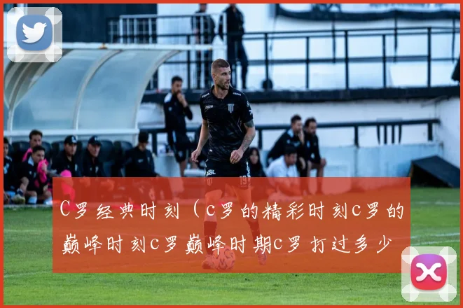 C罗经典时刻（c罗的精彩时刻c罗的巅峰时刻c罗巅峰时期c罗打过多少球c罗40岁生日菲戈c罗c罗的生日c罗40周年）